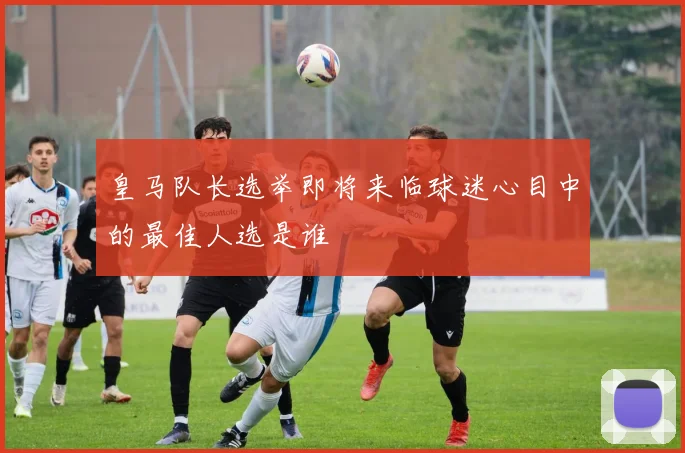 皇马队长选举即将来临球迷心目中的最佳人选是谁