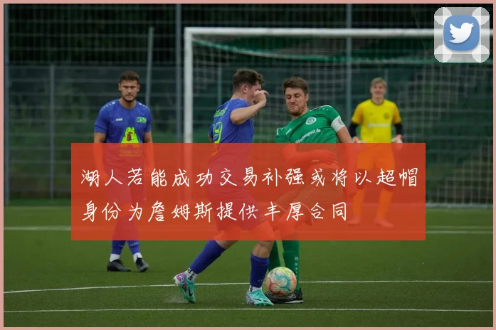 湖人若能成功交易补强或将以超帽身份为詹姆斯提供丰厚合同