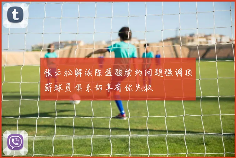 张云松解读陈盈骏续约问题强调顶薪球员俱乐部享有优先权