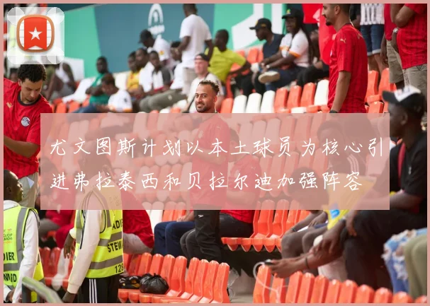 尤文图斯计划以本土球员为核心引进弗拉泰西和贝拉尔迪加强阵容