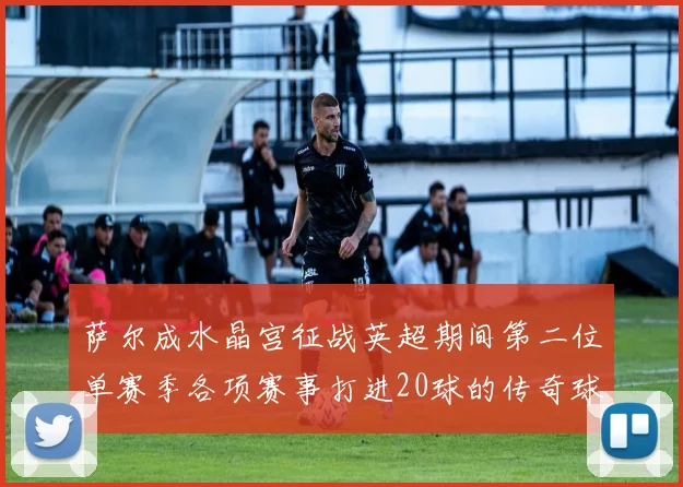 萨尔成水晶宫征战英超期间第二位单赛季各项赛事打进20球的传奇球员