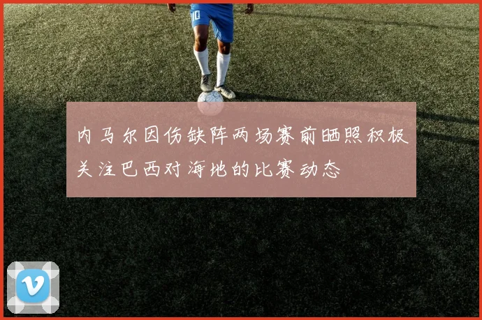 内马尔因伤缺阵两场赛前晒照积极关注巴西对海地的比赛动态