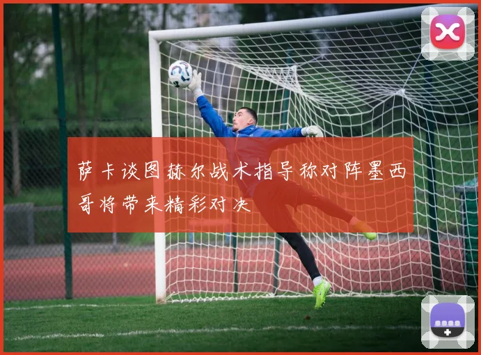 萨卡谈图赫尔战术指导称对阵墨西哥将带来精彩对决