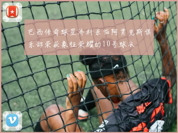 巴西传奇球星济科亲临阿贾克斯俱乐部荣获象征荣耀的10号球衣