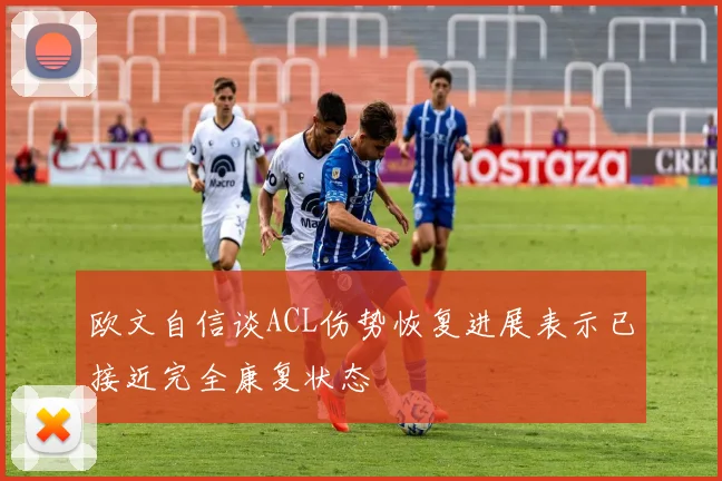 欧文自信谈ACL伤势恢复进展表示已接近完全康复状态