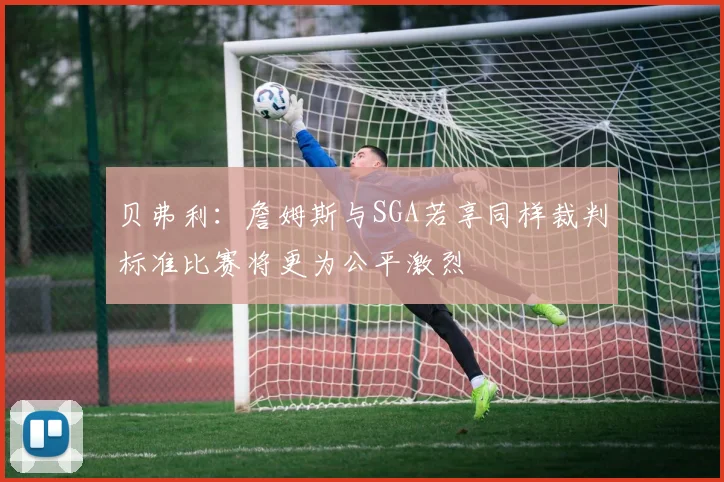 贝弗利：詹姆斯与SGA若享同样裁判标准比赛将更为公平激烈