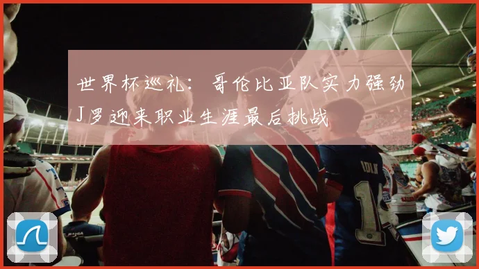 世界杯巡礼：哥伦比亚队实力强劲J罗迎来职业生涯最后挑战